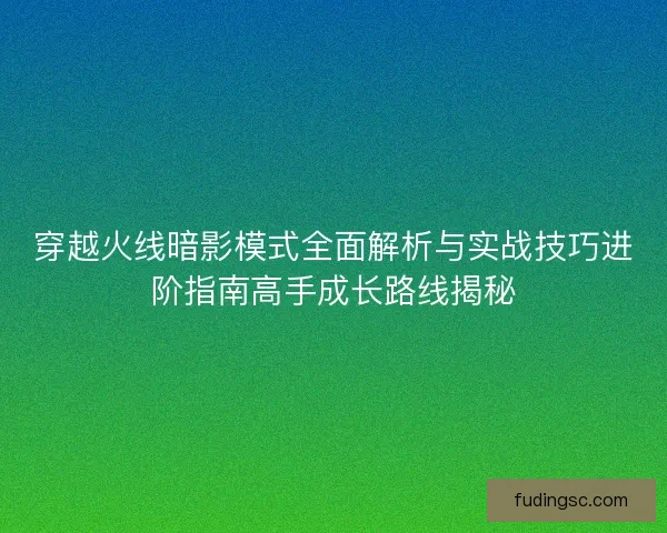 穿越火线暗影模式全面解析与实战技巧进阶指南高手成长路线揭秘