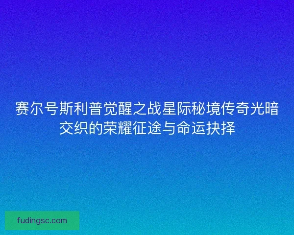 赛尔号斯利普觉醒之战星际秘境传奇光暗交织的荣耀征途与命运抉择