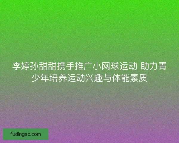 李婷孙甜甜携手推广小网球运动 助力青少年培养运动兴趣与体能素质