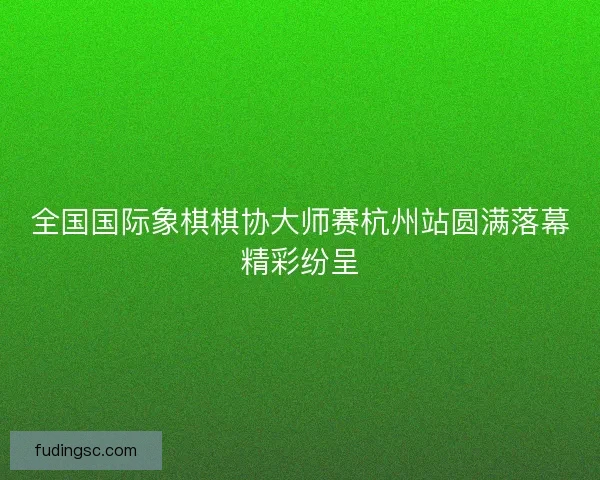 全国国际象棋棋协大师赛杭州站圆满落幕精彩纷呈
